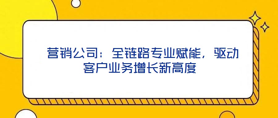  營(yíng)銷公司：全鏈路專業(yè)賦能，驅(qū)動(dòng)客戶業(yè)務(wù)增長(zhǎng)新高度