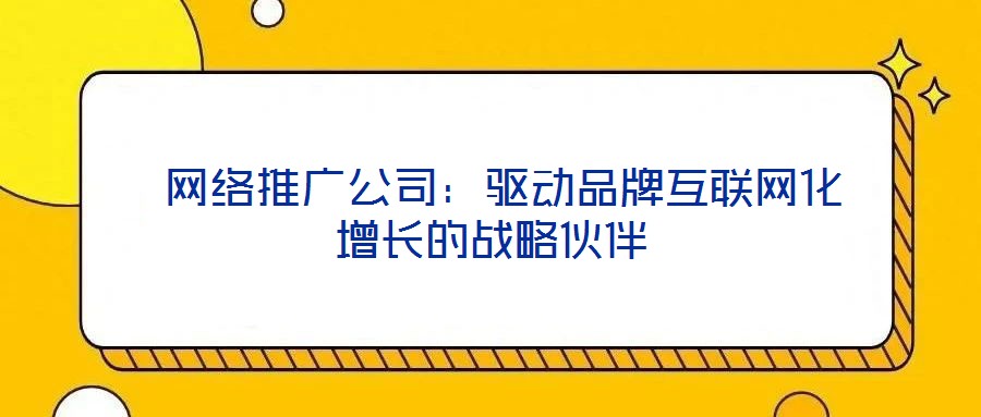  網(wǎng)絡(luò)推廣公司：驅(qū)動品牌互聯(lián)網(wǎng)化增長的戰(zhàn)略伙伴