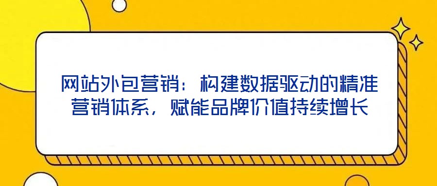 網(wǎng)站外包營銷：構(gòu)建數(shù)據(jù)驅(qū)動的精準營銷體系，賦能品牌價值持續(xù)增長