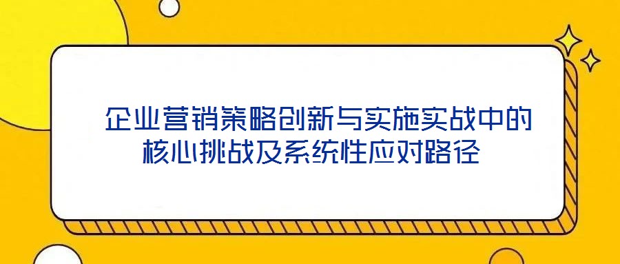  企業(yè)營銷策略創(chuàng)新與實(shí)施實(shí)戰(zhàn)中的核心挑戰(zhàn)及系統(tǒng)性應(yīng)對(duì)路徑