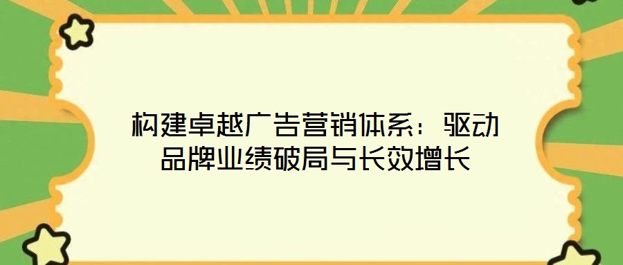 構(gòu)建卓越廣告營(yíng)銷體系：驅(qū)動(dòng)品牌業(yè)績(jī)破局與長(zhǎng)效增長(zhǎng)