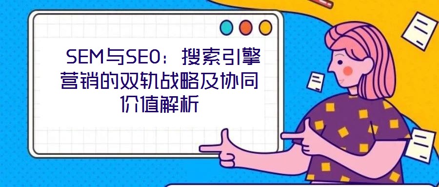  SEM與SEO：搜索引擎營銷的雙軌戰(zhàn)略及協(xié)同價值解析