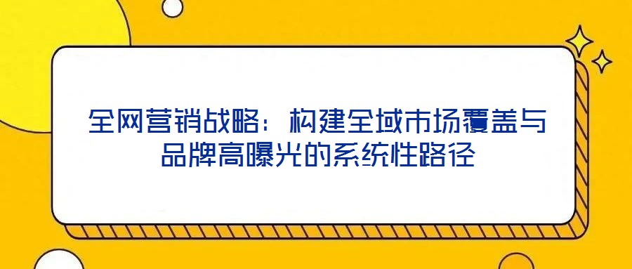 全網(wǎng)營銷戰(zhàn)略：構(gòu)建全域市場覆蓋與品牌高曝光的系統(tǒng)性路徑