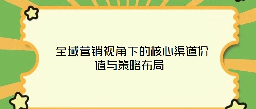  全域營(yíng)銷視角下的核心渠道價(jià)值與策略布局