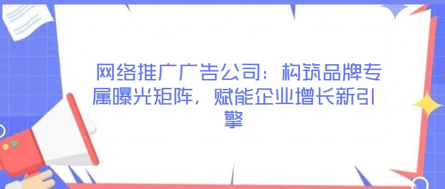  網(wǎng)絡推廣廣告公司：構(gòu)筑品牌專屬曝光矩陣，賦能企業(yè)增長新引擎