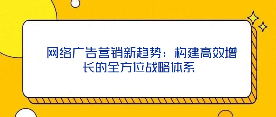  網絡廣告營銷新趨勢：構建高效增長的全方位戰(zhàn)略體系