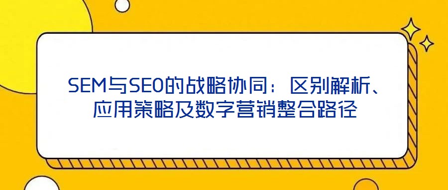  SEM與SEO的戰(zhàn)略協(xié)同：區(qū)別解析、應(yīng)用策略及數(shù)字營(yíng)銷(xiāo)整合路徑