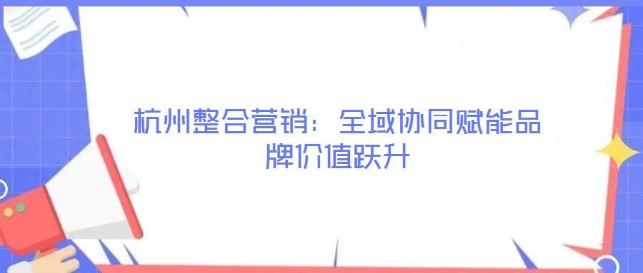 杭州整合營銷：全域協(xié)同賦能品牌價值躍升