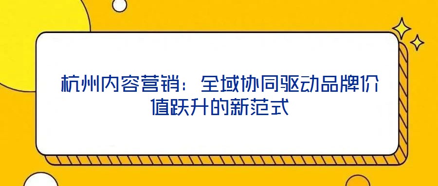 杭州內容營銷：全域協(xié)同驅動品牌價值躍升的新范式