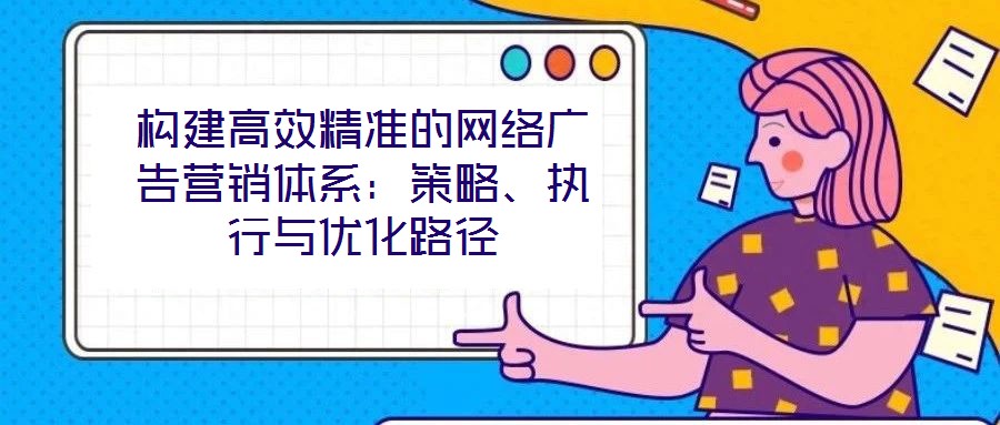 構(gòu)建高效精準(zhǔn)的網(wǎng)絡(luò)廣告營(yíng)銷體系：策略、執(zhí)行與優(yōu)化路徑