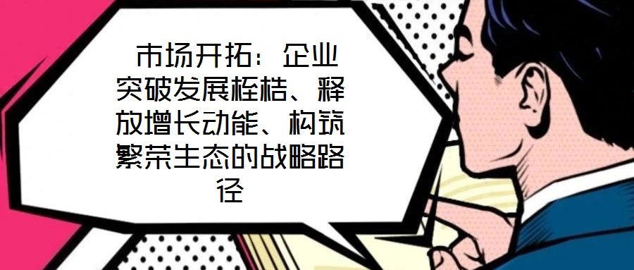  市場(chǎng)開(kāi)拓：企業(yè)突破發(fā)展桎梏、釋放增長(zhǎng)動(dòng)能、構(gòu)筑繁榮生態(tài)的戰(zhàn)略路徑