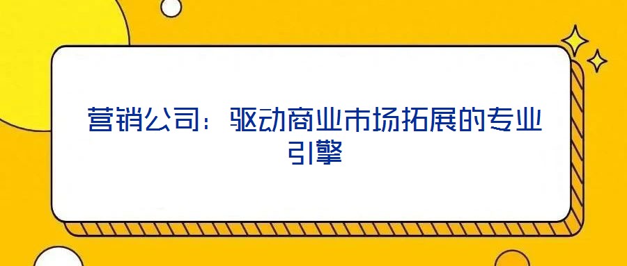 營(yíng)銷(xiāo)公司：驅(qū)動(dòng)商業(yè)市場(chǎng)拓展的專(zhuān)業(yè)引擎