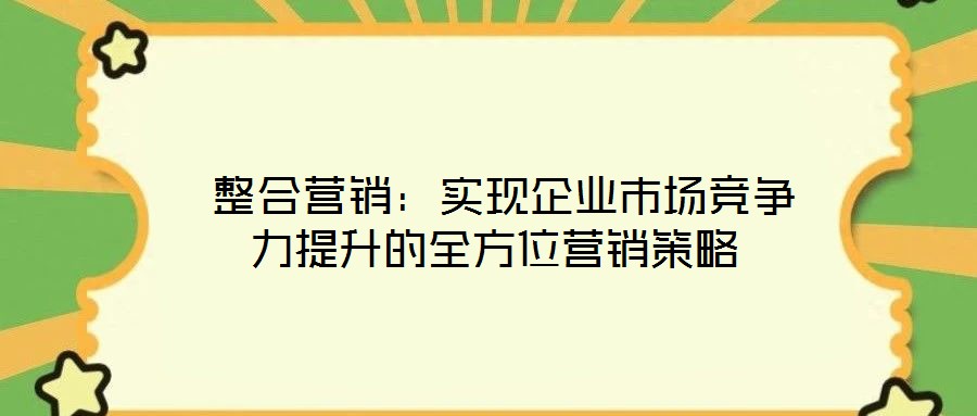  整合營(yíng)銷：實(shí)現(xiàn)企業(yè)市場(chǎng)競(jìng)爭(zhēng)力提升的全方位營(yíng)銷策略