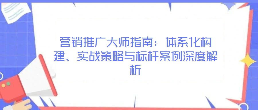 營銷推廣大師指南：體系化構建、實戰(zhàn)策略與標桿案例深度解析