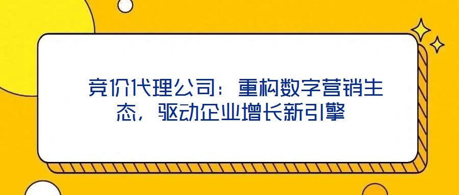  競(jìng)價(jià)代理公司：重構(gòu)數(shù)字營(yíng)銷(xiāo)生態(tài)，驅(qū)動(dòng)企業(yè)增長(zhǎng)新引擎