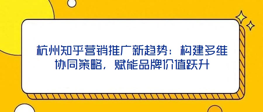 杭州知乎營銷推廣新趨勢：構(gòu)建多維協(xié)同策略，賦能品牌價值躍升