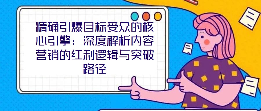 精確引爆目標受眾的核心引擎：深度解析內(nèi)容營銷的紅利邏輯與突破路徑