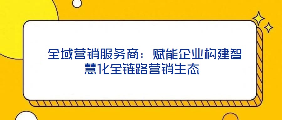  全域營銷服務(wù)商：賦能企業(yè)構(gòu)建智慧化全鏈路營銷生態(tài)