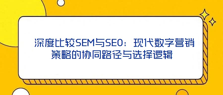  深度比較SEM與SEO：現(xiàn)代數(shù)字營(yíng)銷策略的協(xié)同路徑與選擇邏輯