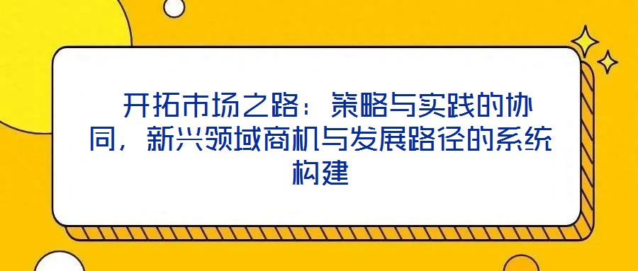  開(kāi)拓市場(chǎng)之路：策略與實(shí)踐的協(xié)同，新興領(lǐng)域商機(jī)與發(fā)展路徑的系統(tǒng)構(gòu)建