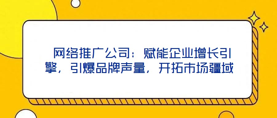 網(wǎng)絡(luò)推廣公司：賦能企業(yè)增長引擎，引爆品牌聲量，開拓市場疆域