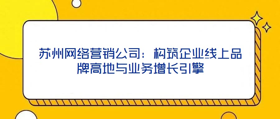蘇州網絡營銷公司：構筑企業(yè)線上品牌高地與業(yè)務增長引擎
