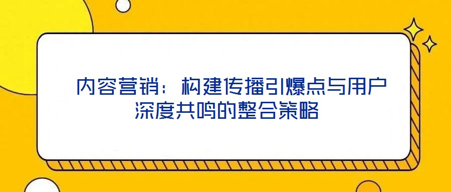  內(nèi)容營銷：構(gòu)建傳播引爆點(diǎn)與用戶深度共鳴的整合策略