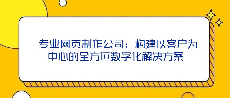  專業(yè)網(wǎng)頁(yè)制作公司：構(gòu)建以客戶為中心的全方位數(shù)字化解決方案