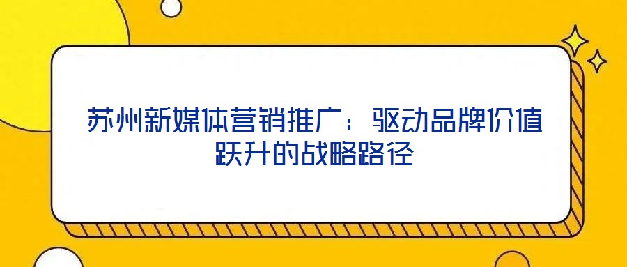 蘇州新媒體營銷推廣：驅(qū)動品牌價值躍升的戰(zhàn)略路徑