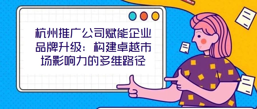 杭州推廣公司賦能企業(yè)品牌升級(jí)：構(gòu)建卓越市場(chǎng)影響力的多維路徑