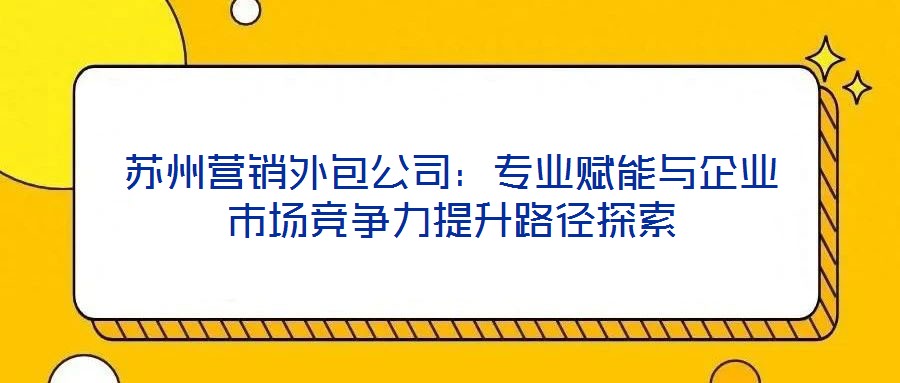 蘇州營(yíng)銷(xiāo)外包公司：專業(yè)賦能與企業(yè)市場(chǎng)競(jìng)爭(zhēng)力提升路徑探索