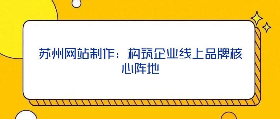 蘇州網(wǎng)站制作：構(gòu)筑企業(yè)線上品牌核心陣地