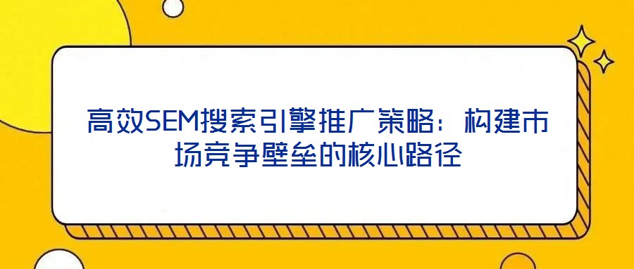 高效SEM搜索引擎推廣策略：構(gòu)建市場(chǎng)競(jìng)爭(zhēng)壁壘的核心路徑