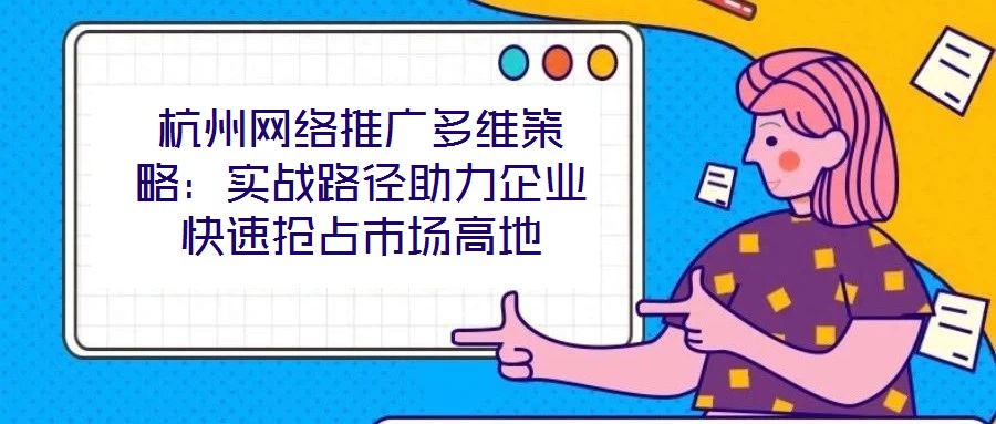 杭州網(wǎng)絡(luò)推廣多維策略：實(shí)戰(zhàn)路徑助力企業(yè)快速搶占市場(chǎng)高地
