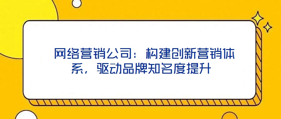  網(wǎng)絡(luò)營(yíng)銷(xiāo)公司：構(gòu)建創(chuàng)新?tīng)I(yíng)銷(xiāo)體系，驅(qū)動(dòng)品牌知名度提升