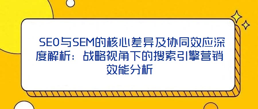 SEO與SEM的核心差異及協(xié)同效應(yīng)深度解析：戰(zhàn)略視角下的搜索引擎營銷效能分析