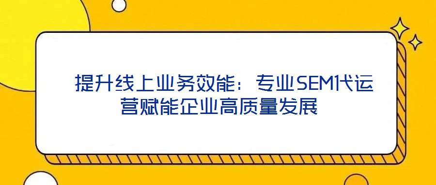  提升線上業(yè)務(wù)效能：專業(yè)SEM代運(yùn)營賦能企業(yè)高質(zhì)量發(fā)展