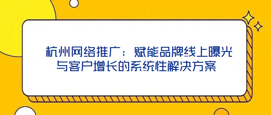  杭州網(wǎng)絡(luò)推廣：賦能品牌線上曝光與客戶增長(zhǎng)的系統(tǒng)性解決方案