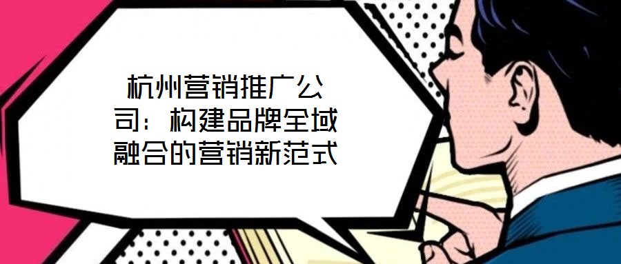 杭州營(yíng)銷推廣公司：構(gòu)建品牌全域融合的營(yíng)銷新范式