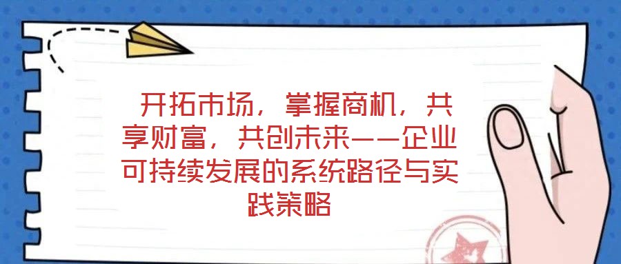  開拓市場，掌握商機，共享財富，共創(chuàng)未來——企業(yè)可持續(xù)發(fā)展的系統(tǒng)路徑與實踐策略
