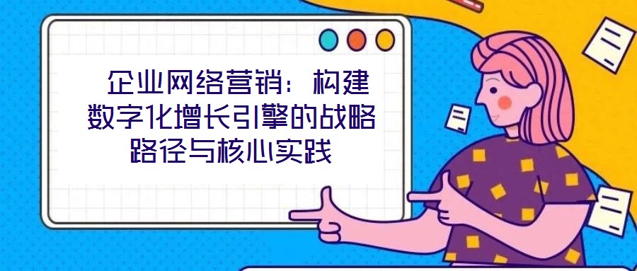  企業(yè)網(wǎng)絡(luò)營(yíng)銷(xiāo)：構(gòu)建數(shù)字化增長(zhǎng)引擎的戰(zhàn)略路徑與核心實(shí)踐