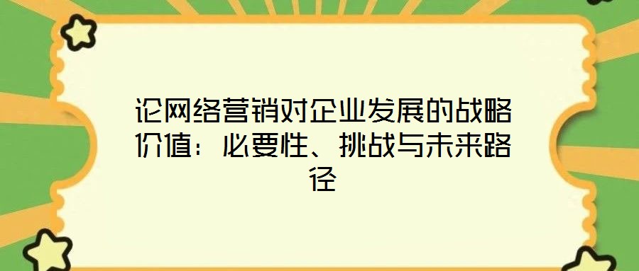 論網(wǎng)絡(luò)營(yíng)銷對(duì)企業(yè)發(fā)展的戰(zhàn)略價(jià)值：必要性、挑戰(zhàn)與未來路徑