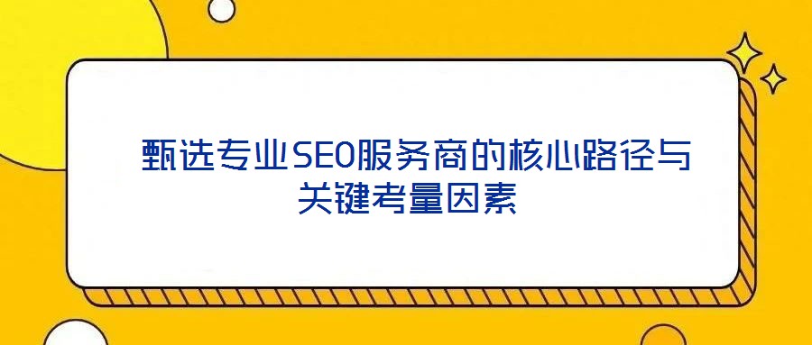  甄選專業(yè)SEO服務(wù)商的核心路徑與關(guān)鍵考量因素