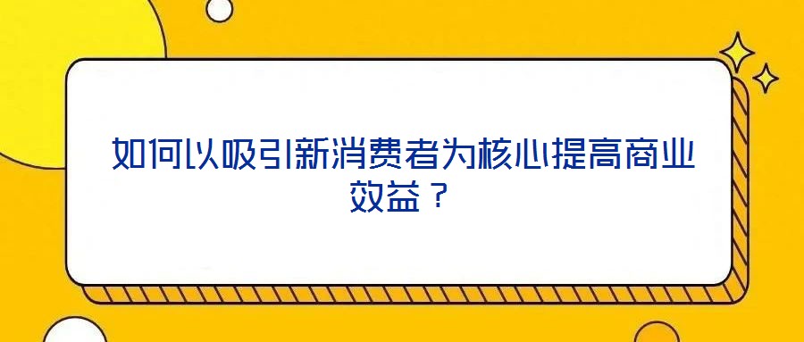 如何以吸引新消費(fèi)者為核心提高商業(yè)效益？