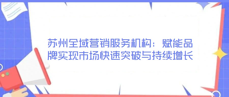 蘇州全域營銷服務(wù)機構(gòu)：賦能品牌實現(xiàn)市場快速突破與持續(xù)增長