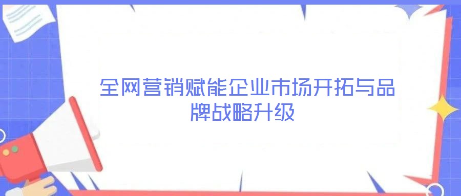  全網(wǎng)營銷賦能企業(yè)市場開拓與品牌戰(zhàn)略升級
