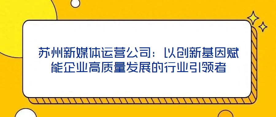 蘇州新媒體運(yùn)營(yíng)公司：以創(chuàng)新基因賦能企業(yè)高質(zhì)量發(fā)展的行業(yè)引領(lǐng)者