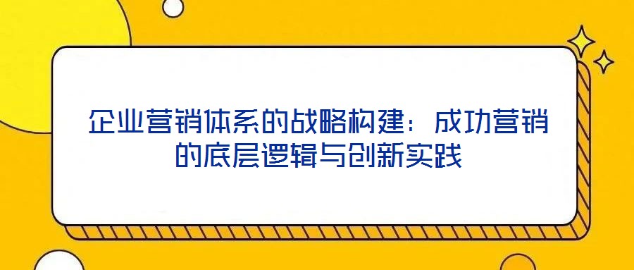 企業(yè)營銷體系的戰(zhàn)略構(gòu)建：成功營銷的底層邏輯與創(chuàng)新實踐