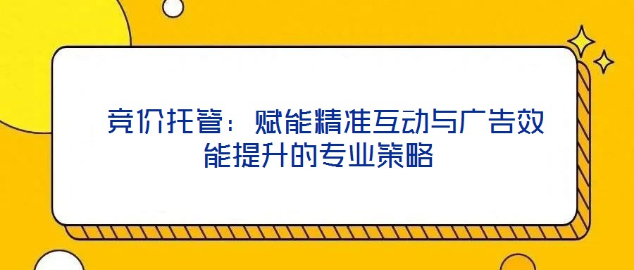  競價托管：賦能精準(zhǔn)互動與廣告效能提升的專業(yè)策略