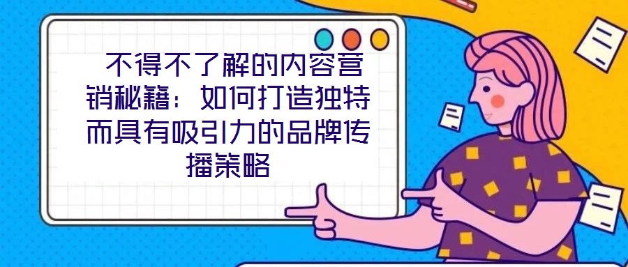  不得不了解的內(nèi)容營(yíng)銷秘籍：如何打造獨(dú)特而具有吸引力的品牌傳播策略